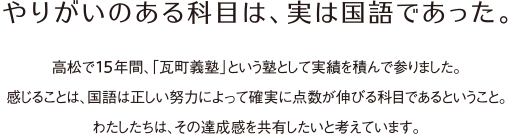 やりがいのある科目は、実は国語であった。高松で15年間、「瓦町義塾」という塾として実績を積んで参りました。感じることは、国語は正しい努力によって確実に点数が伸びる科目であるということ。わたしたちは、その達成感を共有したいと考えています。