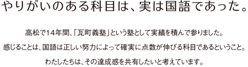 やりがいのある科目は、実は国語であった。高松で14年間、「瓦町義塾」という塾として実績を積んで参りました。感じることは、国語は正しい努力によって確実に点数が伸びる科目であるということ。わたしたちは、その達成感を共有したいと考えています。