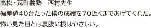 高松・瓦町義塾　西村先生　　偏差値40台だった僕の成績を70近くまであげてくれた。怖い見た目とは裏腹に根はやさしい。